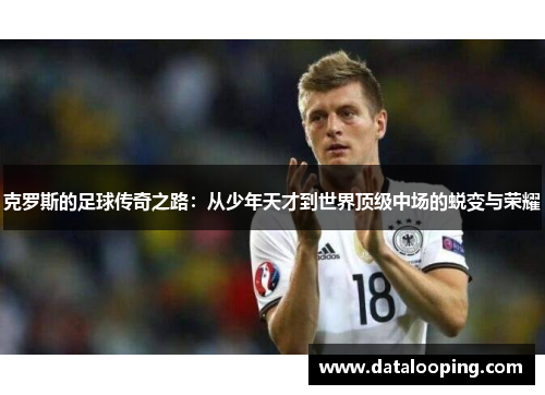 克罗斯的足球传奇之路：从少年天才到世界顶级中场的蜕变与荣耀