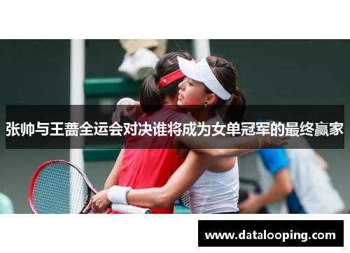 张帅与王蔷全运会对决谁将成为女单冠军的最终赢家