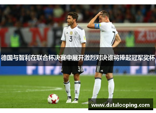 德国与智利在联合杯决赛中展开激烈对决谁将捧起冠军奖杯